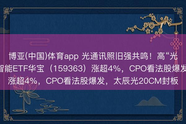 博亚(中国)体育app 光通讯照旧强共鸣！高“光”创业板东说念主工智能ETF华宝（159363）涨超4%，CPO看法股爆发，太辰光20CM封板