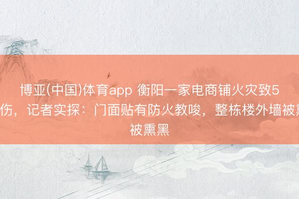 博亚(中国)体育app 衡阳一家电商铺火灾致5死1伤，记者实探：门面贴有防火教唆，整栋楼外墙被熏黑