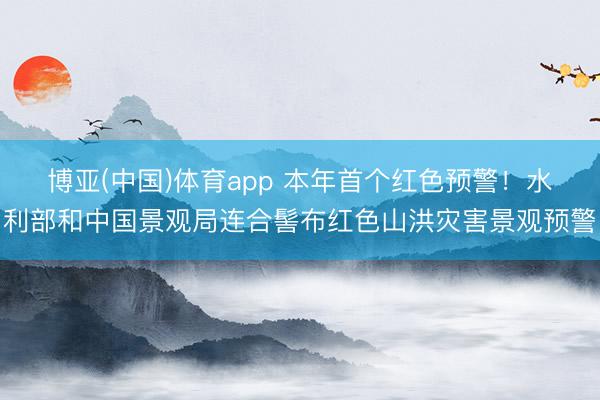 博亚(中国)体育app 本年首个红色预警！水利部和中国景观局连合髻布红色山洪灾害景观预警