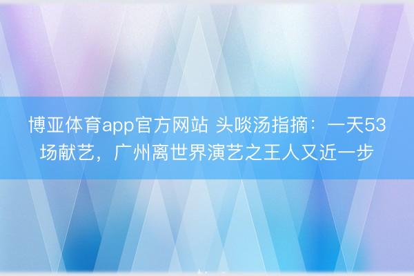 博亚体育app官方网站 头啖汤指摘：一天53场献艺，广州离世界演艺之王人又近一步