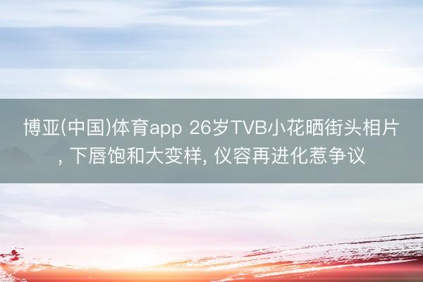 博亚(中国)体育app 26岁TVB小花晒街头相片， 下唇饱和大变样， 仪容再进化惹争议