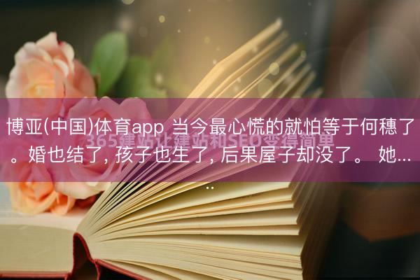 博亚(中国)体育app 当今最心慌的就怕等于何穗了。婚也结了， 孩子也生了， 后果屋子却没了。 她...