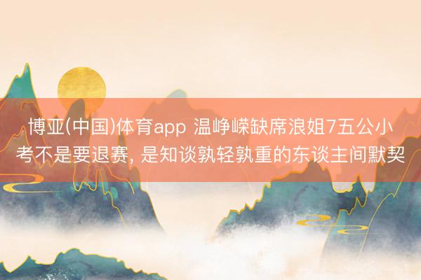 博亚(中国)体育app 温峥嵘缺席浪姐7五公小考不是要退赛， 是知谈孰轻孰重的东谈主间默契
