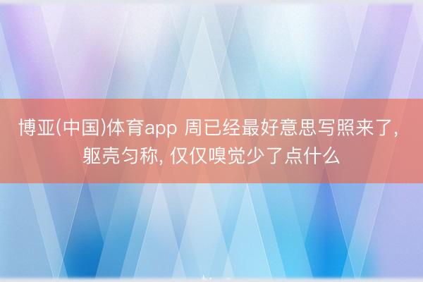 博亚(中国)体育app 周已经最好意思写照来了， 躯壳匀称，<a href=
