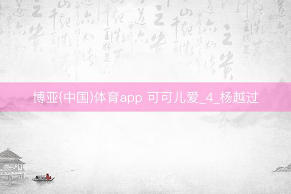 博亚(中国)体育app 可可儿爱_4_杨越过