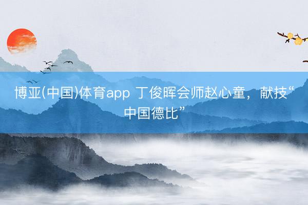 博亚(中国)体育app 丁俊晖会师赵心童，献技“中国德比”