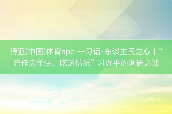 博亚(中国)体育app 一习话·东谈主民之心丨“先作念学生,吃透情况” 习近平的调研之谈