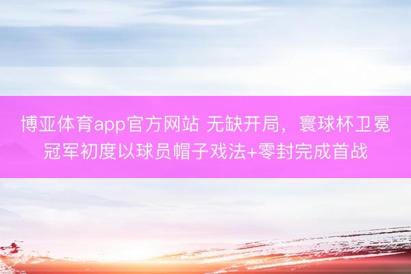 博亚体育app官方网站 无缺开局，寰球杯卫冕冠军初度以球员帽子戏法+零封完成首战
