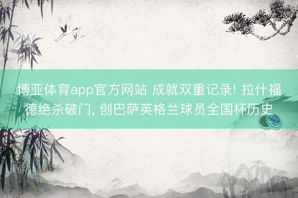 博亚体育app官方网站 成就双重记录! 拉什福德绝杀破门, 创巴萨英格兰球员全国杯历史