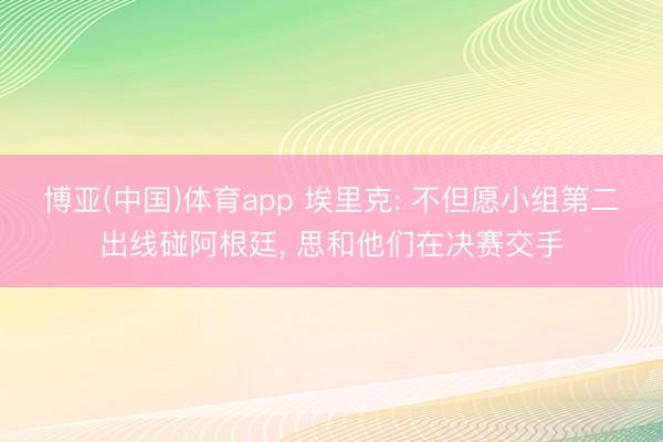 博亚(中国)体育app 埃里克: 不但愿小组第二出线碰阿根廷, 思和他们在决赛交手