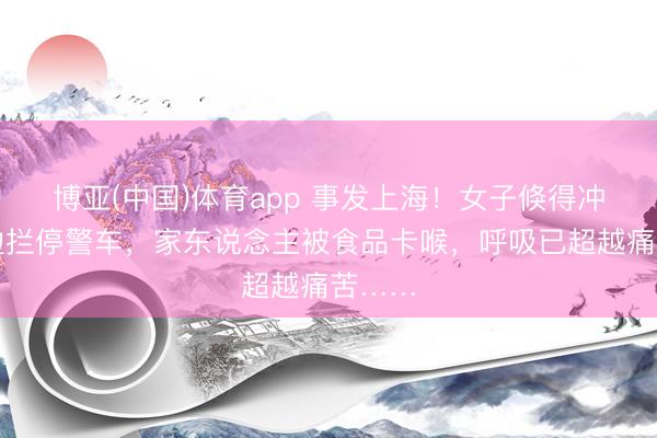 博亚(中国)体育app 事发上海!女子倏得冲到路边拦停警车,家东说念主被食品卡喉,呼吸已超越痛苦……