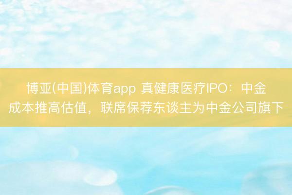 博亚(中国)体育app 真健康医疗IPO:中金成本推高估值,联席保荐东谈主为中金公司旗下