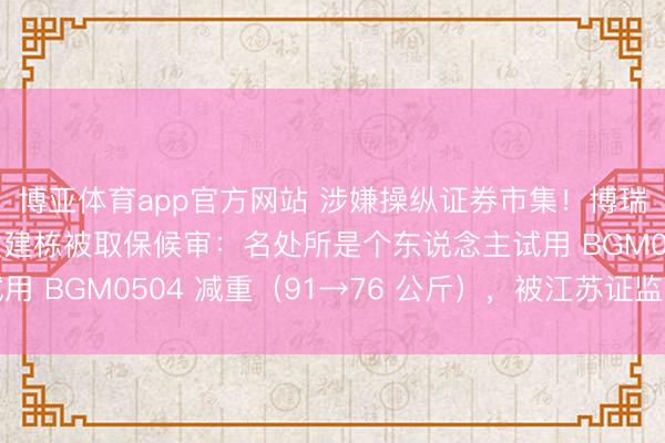 博亚体育app官方网站 涉嫌操纵证券市集!博瑞医药实控东说念主袁建栋被取保候审:名处所是个东说念主试用 BGM0504 减重(91→76 公斤),被江苏证监局警示函