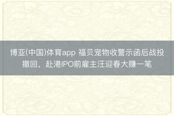 博亚(中国)体育app 福贝宠物收警示函后战投撤回,赴港IPO前雇主汪迎春大赚一笔
