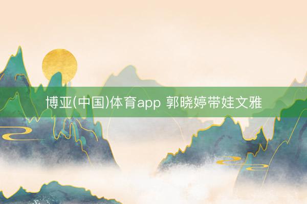博亚(中国)体育app 郭晓婷带娃文雅