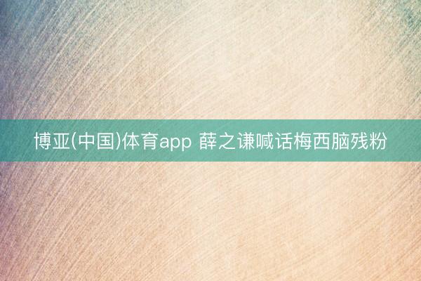 博亚(中国)体育app 薛之谦喊话梅西脑残粉
